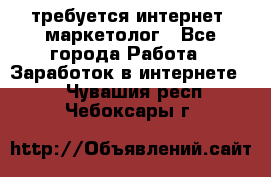 требуется интернет- маркетолог - Все города Работа » Заработок в интернете   . Чувашия респ.,Чебоксары г.